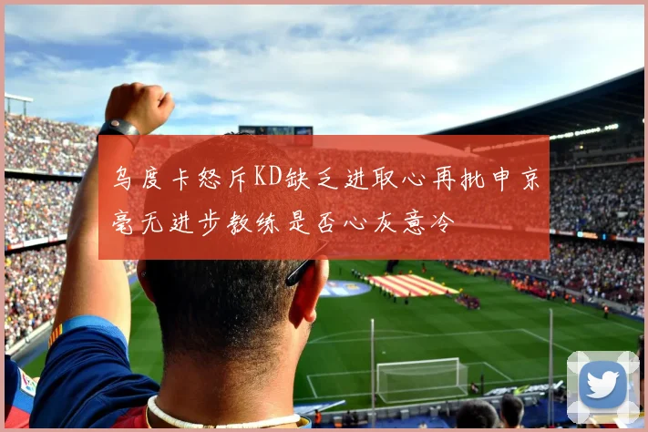 乌度卡怒斥KD缺乏进取心再批申京毫无进步教练是否心灰意冷