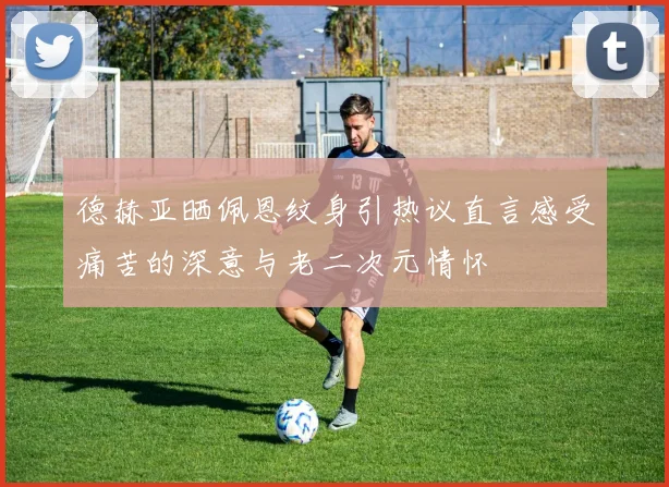 德赫亚晒佩恩纹身引热议直言感受痛苦的深意与老二次元情怀