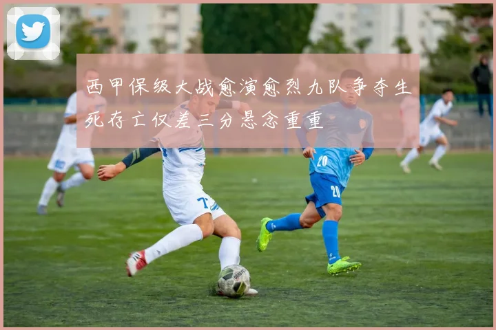 西甲保级大战愈演愈烈九队争夺生死存亡仅差三分悬念重重