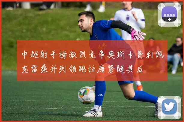 中超射手榜激烈竞争奥斯卡费利佩克雷桑并列领跑拉唐紧随其后
