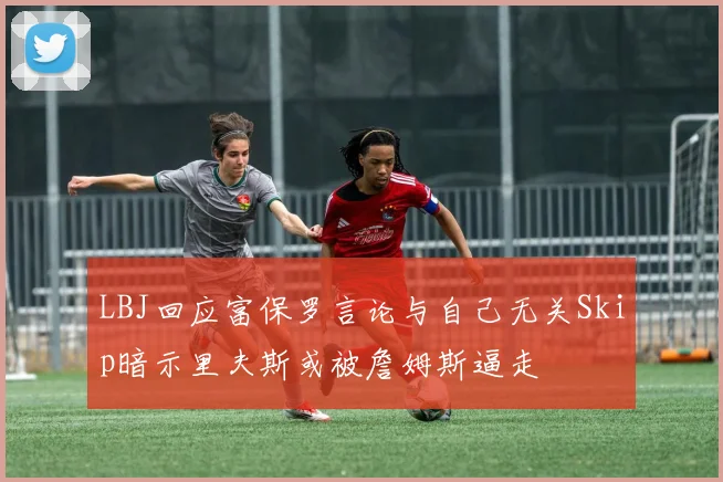 LBJ回应富保罗言论与自己无关Skip暗示里夫斯或被詹姆斯逼走