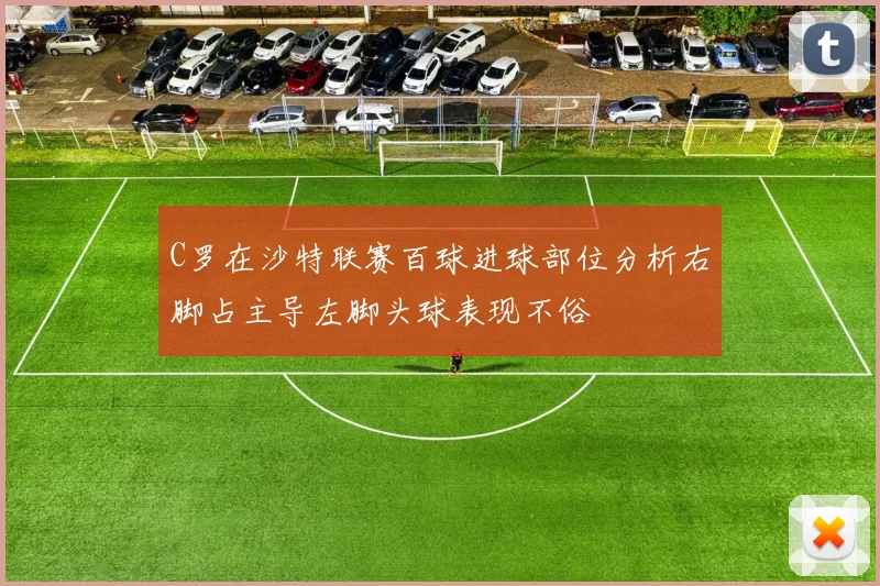 C罗在沙特联赛百球进球部位分析右脚占主导左脚头球表现不俗