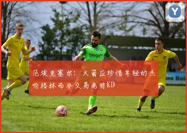 范埃克塞尔：火箭应珍惜年轻的杰伦格林而非交易老将KD