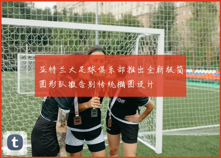 亚特兰大足球俱乐部推出全新极简圆形队徽告别传统椭圆设计