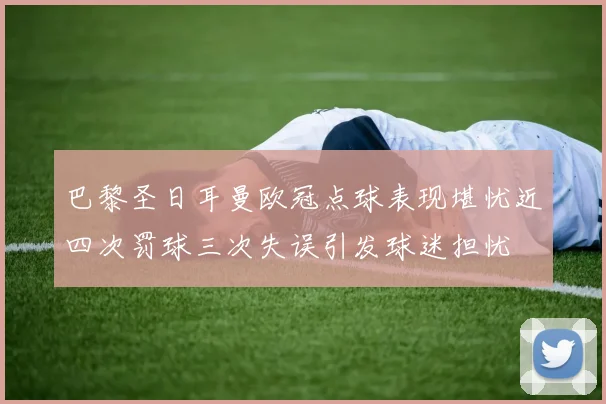 巴黎圣日耳曼欧冠点球表现堪忧近四次罚球三次失误引发球迷担忧