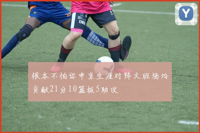 根本不怕你申京生涯对阵文班场均贡献21分10篮板5助攻