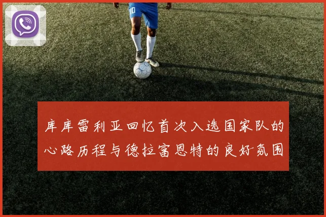 库库雷利亚回忆首次入选国家队的心路历程与德拉富恩特的良好氛围
